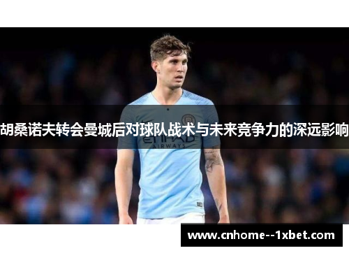 胡桑诺夫转会曼城后对球队战术与未来竞争力的深远影响