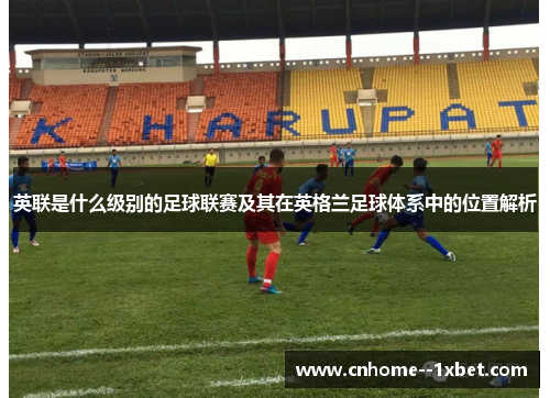 英联是什么级别的足球联赛及其在英格兰足球体系中的位置解析