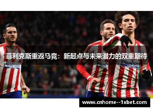 菲利克斯重返马竞：新起点与未来潜力的双重期待