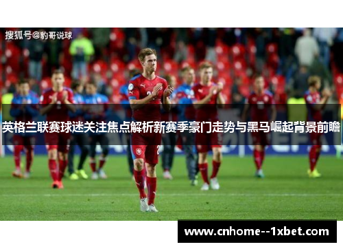 英格兰联赛球迷关注焦点解析新赛季豪门走势与黑马崛起背景前瞻