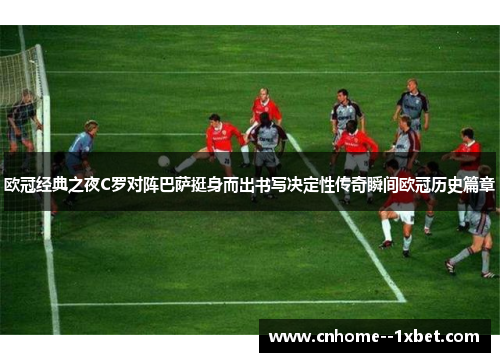 欧冠经典之夜C罗对阵巴萨挺身而出书写决定性传奇瞬间欧冠历史篇章