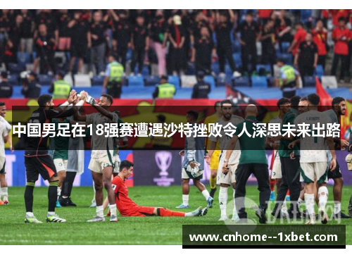 中国男足在18强赛遭遇沙特挫败令人深思未来出路